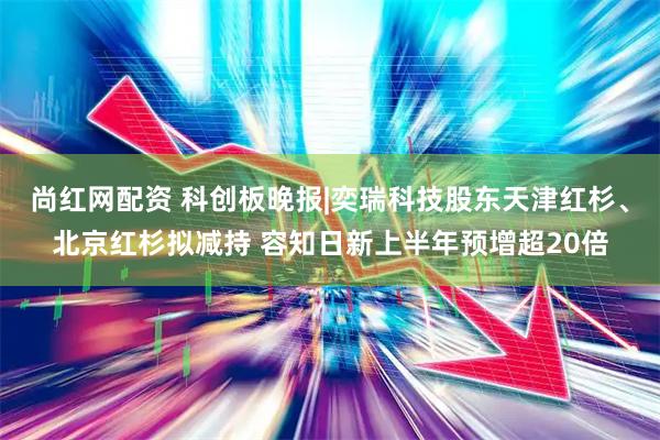 尚红网配资 科创板晚报|奕瑞科技股东天津红杉、北京红杉拟减持 容知日新上半年预增超20倍