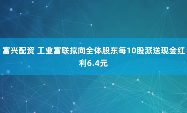 富兴配资 工业富联拟向全体股东每10股派送现金红利6.4元