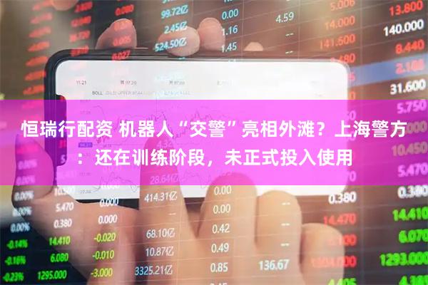 恒瑞行配资 机器人“交警”亮相外滩？上海警方：还在训练阶段，未正式投入使用