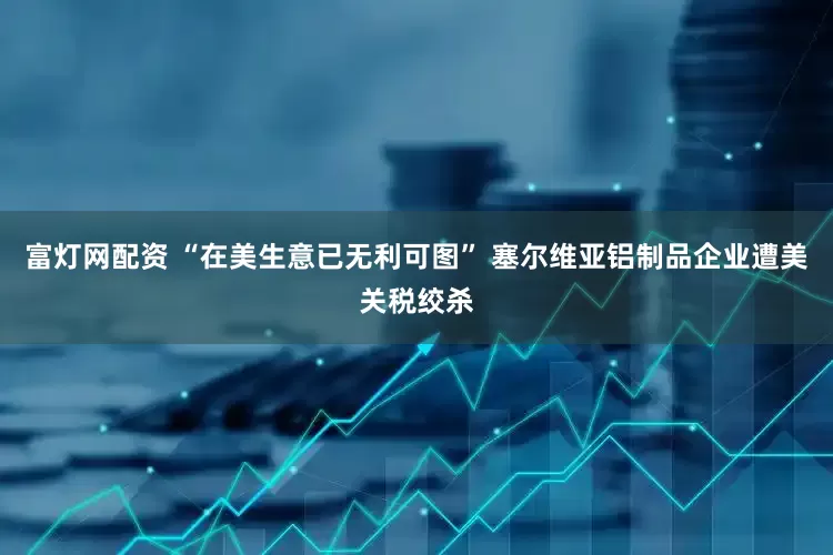 富灯网配资 “在美生意已无利可图” 塞尔维亚铝制品企业遭美关税绞杀