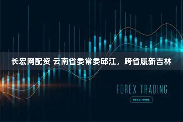 长宏网配资 云南省委常委邱江，跨省履新吉林