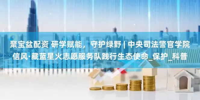 聚宝盆配资 研学赋能，守护绿野 | 中央司法警官学院信风·藏蓝星火志愿服务队践行生态使命_保护_科普