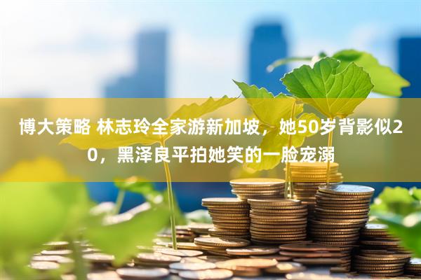 博大策略 林志玲全家游新加坡，她50岁背影似20，黑泽良平拍她笑的一脸宠溺