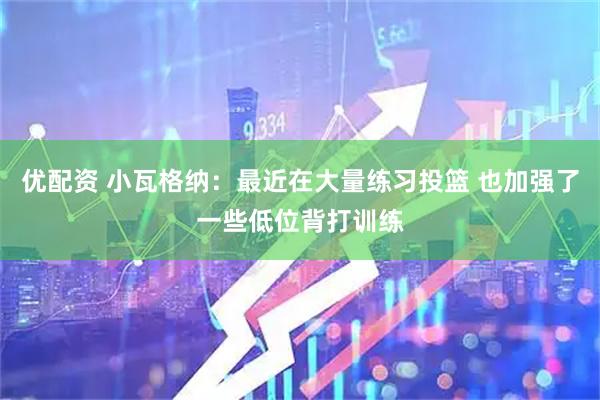 优配资 小瓦格纳：最近在大量练习投篮 也加强了一些低位背打训练