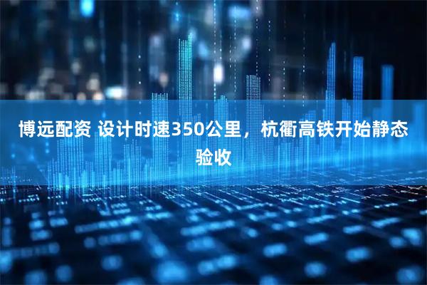 博远配资 设计时速350公里，杭衢高铁开始静态验收