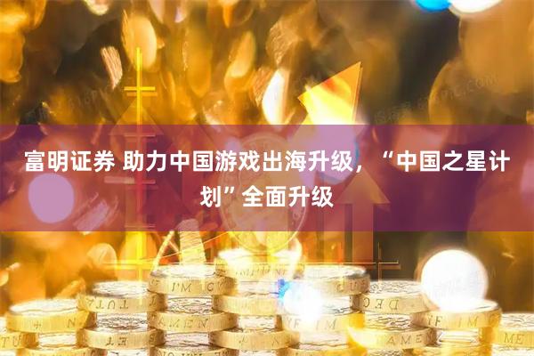 富明证券 助力中国游戏出海升级，“中国之星计划”全面升级