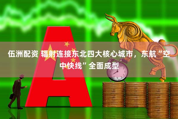 伍洲配资 辐射连接东北四大核心城市，东航“空中快线”全面成型