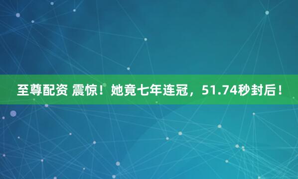 至尊配资 震惊！她竟七年连冠，51.74秒封后！