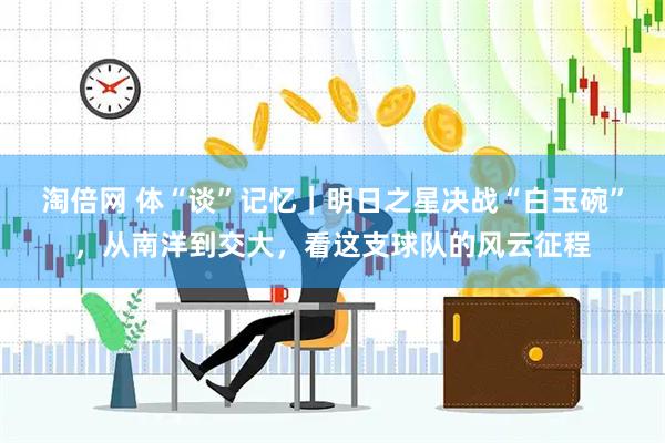 淘倍网 体“谈”记忆｜明日之星决战“白玉碗”，从南洋到交大，看这支球队的风云征程