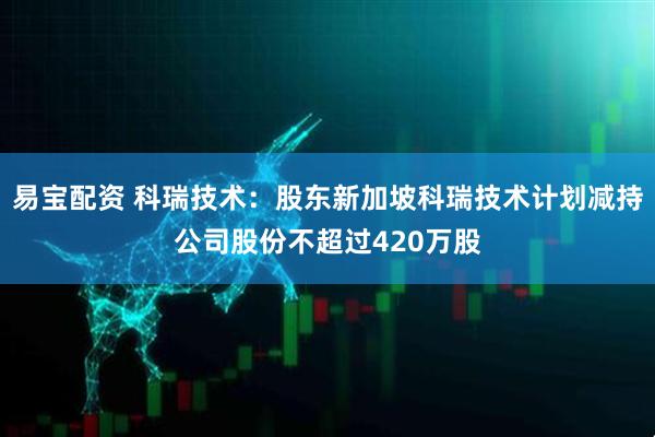 易宝配资 科瑞技术：股东新加坡科瑞技术计划减持公司股份不超过420万股