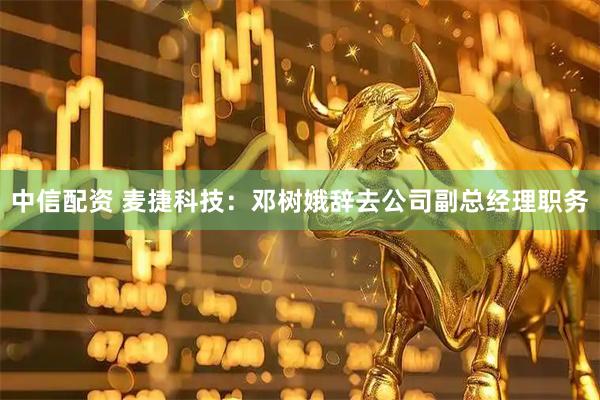 中信配资 麦捷科技：邓树娥辞去公司副总经理职务