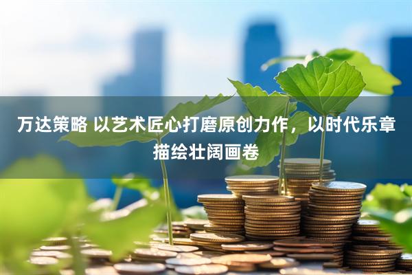 万达策略 以艺术匠心打磨原创力作，以时代乐章描绘壮阔画卷