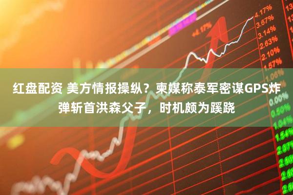 红盘配资 美方情报操纵？柬媒称泰军密谋GPS炸弹斩首洪森父子，时机颇为蹊跷