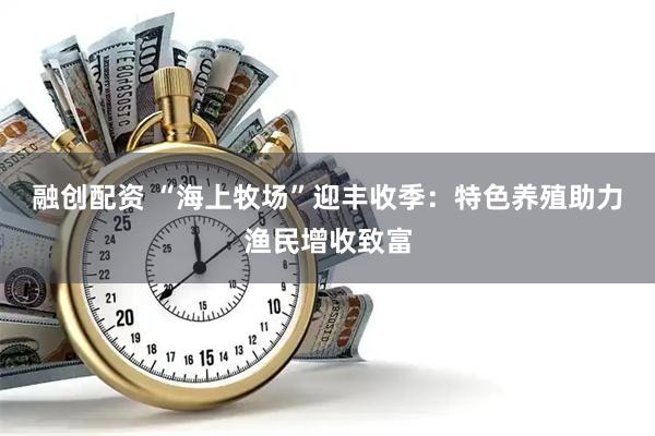融创配资 “海上牧场”迎丰收季：特色养殖助力渔民增收致富