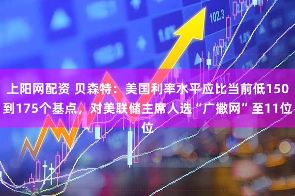 上阳网配资 贝森特：美国利率水平应比当前低150到175个基点，对美联储主席人选“广撒网”至11位