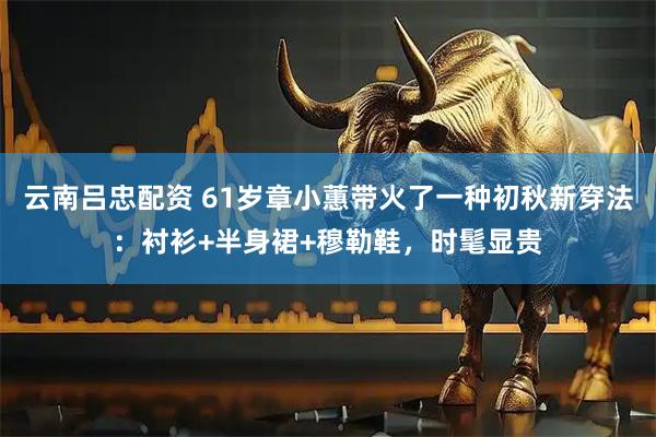 云南吕忠配资 61岁章小蕙带火了一种初秋新穿法：衬衫+半身裙+穆勒鞋，时髦显贵