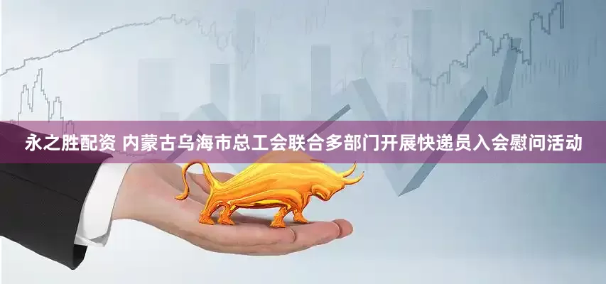 永之胜配资 内蒙古乌海市总工会联合多部门开展快递员入会慰问活动