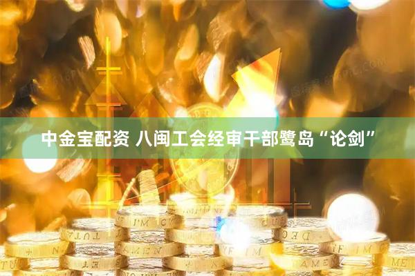 中金宝配资 八闽工会经审干部鹭岛“论剑”