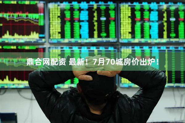 鼎合网配资 最新！7月70城房价出炉！