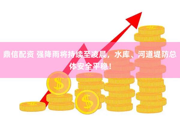 鼎信配资 强降雨将持续至凌晨，水库、河道堤防总体安全平稳！
