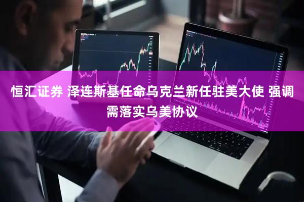 恒汇证券 泽连斯基任命乌克兰新任驻美大使 强调需落实乌美协议