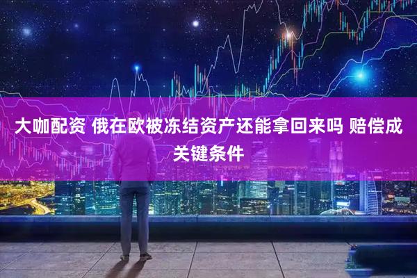 大咖配资 俄在欧被冻结资产还能拿回来吗 赔偿成关键条件