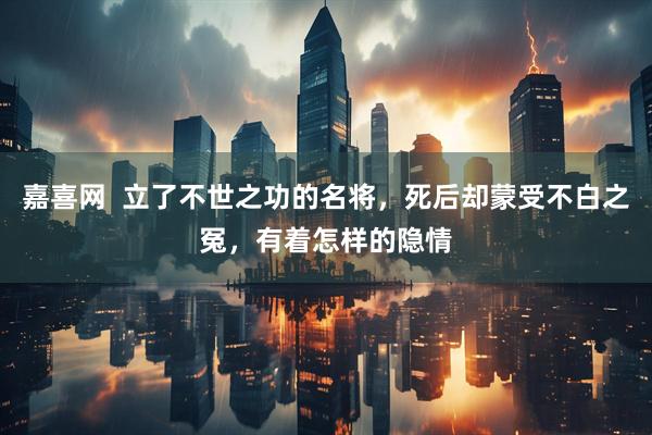 嘉喜网  立了不世之功的名将，死后却蒙受不白之冤，有着怎样的隐情