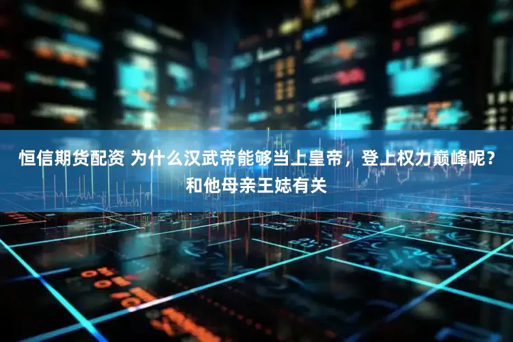 恒信期货配资 为什么汉武帝能够当上皇帝，登上权力巅峰呢？和他母亲王娡有关