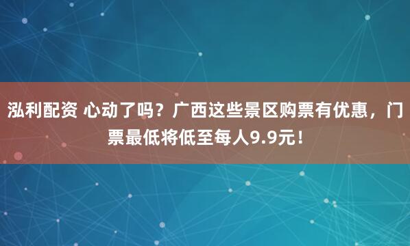 泓利配资 心动了吗？广西这些景区购票有优惠，门票最低将低至每人9.9元！