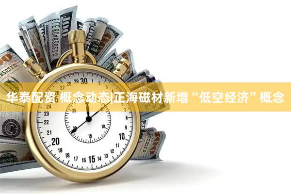 华泰配资 概念动态|正海磁材新增“低空经济”概念