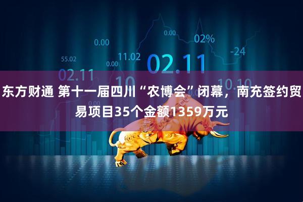 东方财通 第十一届四川“农博会”闭幕，南充签约贸易项目35个金额1359万元