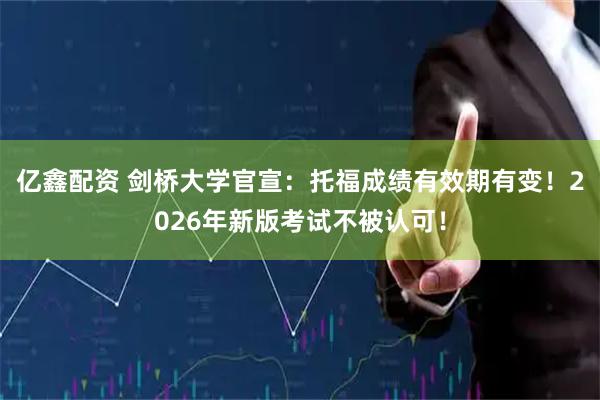 亿鑫配资 剑桥大学官宣：托福成绩有效期有变！2026年新版考试不被认可！