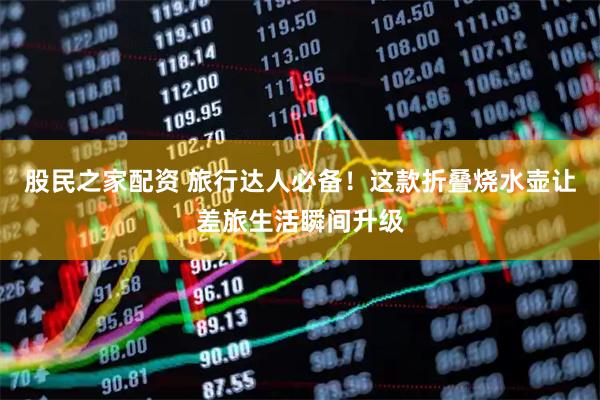 股民之家配资 旅行达人必备！这款折叠烧水壶让差旅生活瞬间升级