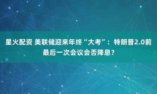 星火配资 美联储迎来年终“大考”：特朗普2.0前最后一次会议会否降息？