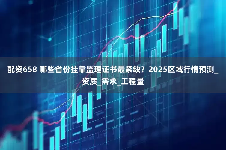 配资658 哪些省份挂靠监理证书最紧缺?2025区域行情预测_资质_需求_工程量