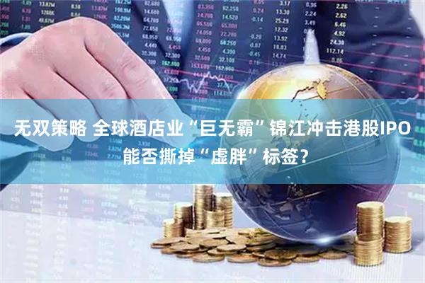 无双策略 全球酒店业“巨无霸”锦江冲击港股IPO 能否撕掉“虚胖”标签？