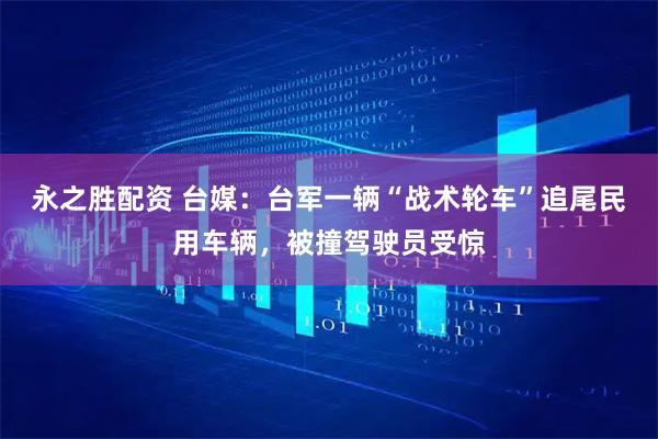永之胜配资 台媒:台军一辆“战术轮车”追尾民用车辆,被撞驾驶员受惊