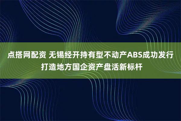 点搭网配资 无锡经开持有型不动产ABS成功发行 打造地方国企资产盘活新标杆