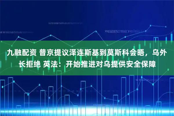 九融配资 普京提议泽连斯基到莫斯科会晤，乌外长拒绝 英法：开始推进对乌提供安全保障