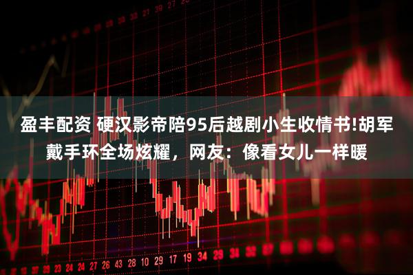 盈丰配资 硬汉影帝陪95后越剧小生收情书!胡军戴手环全场炫耀，网友：像看女儿一样暖