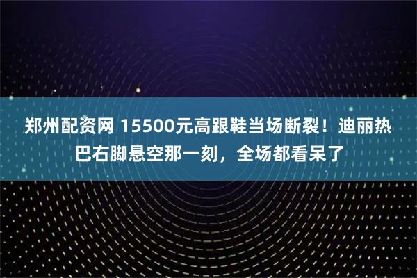 郑州配资网 15500元高跟鞋当场断裂！迪丽热巴右脚悬空那一刻，全场都看呆了