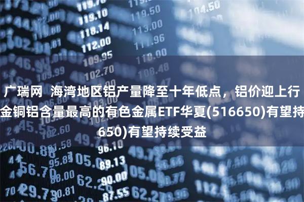 广瑞网 海湾地区铝产量降至十年低点,铝价迎上行预期,金铜铝含量最高的有色金属ETF华夏(516650)有望持续受益