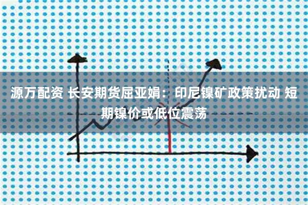 源万配资 长安期货屈亚娟：印尼镍矿政策扰动 短期镍价或低位震荡